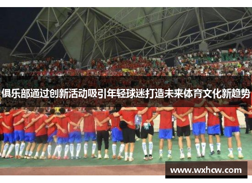 俱乐部通过创新活动吸引年轻球迷打造未来体育文化新趋势