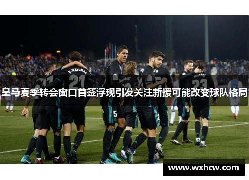 皇马夏季转会窗口首签浮现引发关注新援可能改变球队格局