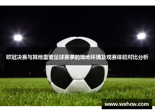 欧冠决赛与其他重要足球赛事的场地环境及观赛体验对比分析
